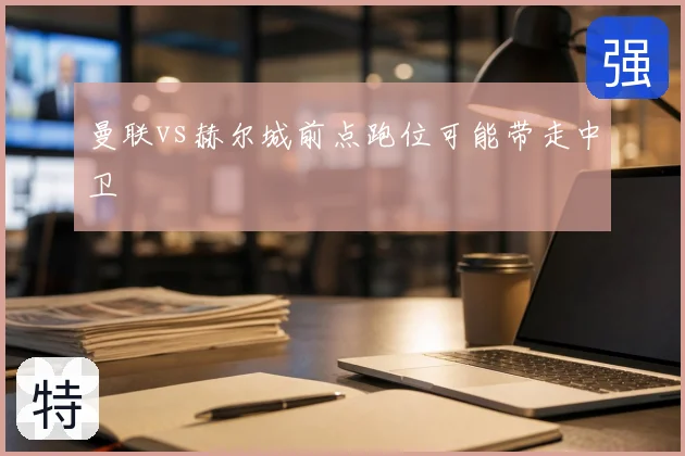 曼联vs赫尔城前点跑位可能带走中卫